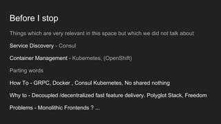 Before I stop
Things which are very relevant in this space but which we did not talk about
Service Discovery - Consul
Container Management - Kubernetes, (OpenShift)
Parting words
How To - GRPC, Docker , Consul Kubernetes, No shared nothing
Why to - Decoupled /decentralized fast feature delivery. Polyglot Stack, Freedom
Problems - Monolithic Frontends ? ...
 