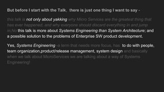 But before I start with the Talk, there is just one thing I want to say -
this talk is not only about yakking why Micro Services are the greatest thing that
has ever happened, and why everyone should discard everything in and jump
in;No this talk is more about Systems Engineering than System Architecture; and
a possible solution to the problems of Enterprise SW product development.
Yes, Systems Engineering -a term that needs more focus, has to do with people,
team organization,product/release management, system design and basically
when we talk about MicroServices we are talking about a way of Systems
Engineering!
 