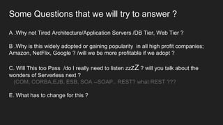 Some Questions that we will try to answer ?
A .Why not Tired Architecture/Application Servers /DB Tier, Web Tier ?
B .Why is this widely adopted or gaining popularity in all high profit companies;
Amazon, NetFlix, Google ? /will we be more profitable if we adopt ?
C. Will This too Pass /do I really need to listen zzZZ ? will you talk about the
wonders of Serverless next ?
(COM, CORBA,EJB, ESB, SOA --SOAP.. REST? what REST ???
E. What has to change for this ?
 