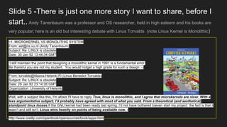 Slide 5 -There is just one more story I want to share, before I
start.. Andy Tanenbaum was a professor and OS researcher, held in high esteem and his books are
very popular; here is an old but interesting debate with Linus Torvalds (note Linux Kernel is Monolithic)
>1. MICROKERNEL VS MONOLITHIC SYSTEM
From: ast@cs.vu.nl (Andy Tanenbaum)
Subject: Re: LINUX is obsolete
Date: 30 Jan 92 13:44:34 GMT
I still maintain the point that designing a monolithic kernel in 1991 is a fundamental error.
Be thankful you are not my student. You would notget a high grade for such a design :-)
From: torvalds@klaava.Helsinki.FI (Linus Benedict Torvalds)
Subject: Re: LINUX is obsolete
Date: 29 Jan 92 23:14:26 GMT
Organization: University of Helsinki
Well, with a subject like this, I'm afraid I'll have to reply True, linux is monolithic, and I agree that microkernels are nicer. With a
less argumentative subject, I'd probably have agreed with most of what you said. From a theoretical (and aesthetical)
standpoint linux looses.If the GNU kernel had been ready last spring, I'd not have bothered toeven start my project: the fact is that it
wasn't and still isn't. Linux wins heavily on points of being available now. -
http://www.oreilly.com/openbook/opensources/book/appa.html
 