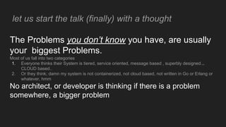 let us start the talk (finally) with a thought
The Problems you don’t know you have, are usually
your biggest Problems.
Most of us fall into two categories
1. Everyone thinks their System is tiered, service oriented, message based , superbly designed...
CLOUD based..
2. Or they think; damn my system is not containerized, not cloud based, not written in Go or Erlang or
whatever, hmm
No architect, or developer is thinking if there is a problem
somewhere, a bigger problem
 