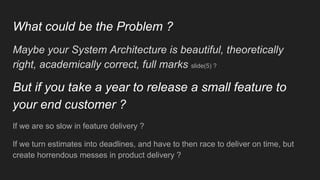 What could be the Problem ?
Maybe your System Architecture is beautiful, theoretically
right, academically correct, full marks slide(5) ?
But if you take a year to release a small feature to
your end customer ?
If we are so slow in feature delivery ?
If we turn estimates into deadlines, and have to then race to deliver on time, but
create horrendous messes in product delivery ?
 