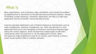 What is
Many organizations, such as Amazon, eBay, and Netflix, have solved this problem
by adopting what is now known as the Microservices Architecture pattern. Instead
of building a single monstrous, monolithic application, the idea is to split your
application into set of smaller, interconnected services.
A service typically implements a set of distinct features or functionality, such as
order management, customer management, etc. Each microservice is a mini-
application that has its own hexagonal architecture consisting of business logic
along with various adapters. Some microservices would expose an API that’s
consumed by other microservices or by the application’s clients. Other
microservices might implement a web UI. At runtime, each instance is often a
cloud virtual machine (VM) or a Docker container.
 