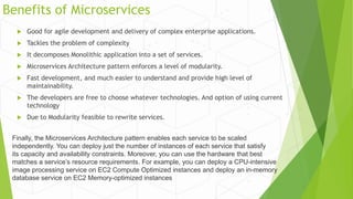 Benefits of Microservices
 Good for agile development and delivery of complex enterprise applications.
 Tackles the problem of complexity
 It decomposes Monolithic application into a set of services.
 Microservices Architecture pattern enforces a level of modularity.
 Fast development, and much easier to understand and provide high level of
maintainability.
 The developers are free to choose whatever technologies. And option of using current
technology
 Due to Modularity feasible to rewrite services.
Finally, the Microservices Architecture pattern enables each service to be scaled
independently. You can deploy just the number of instances of each service that satisfy
its capacity and availability constraints. Moreover, you can use the hardware that best
matches a service’s resource requirements. For example, you can deploy a CPU-intensive
image processing service on EC2 Compute Optimized instances and deploy an in-memory
database service on EC2 Memory-optimized instances
 