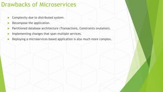 Drawbacks of Microservices
 Complexity due to distributed system.
 Decompose the application.
 Partitioned database architecture (Transactions, Constraints ovulation).
 Implementing changes that span multiple services.
 Deploying a microservices-based application is also much more complex.
 
