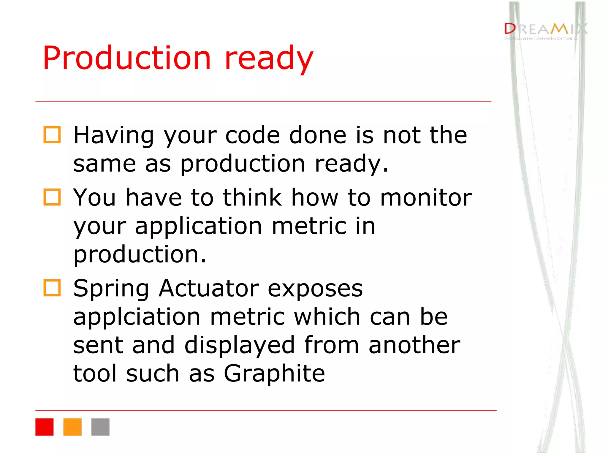 Production ready
o Having your code done is not the
same as production ready.
o You have to think how to monitor
your application metric in
production.
o Spring Actuator exposes
applciation metric which can be
sent and displayed from another
tool such as Graphite
 