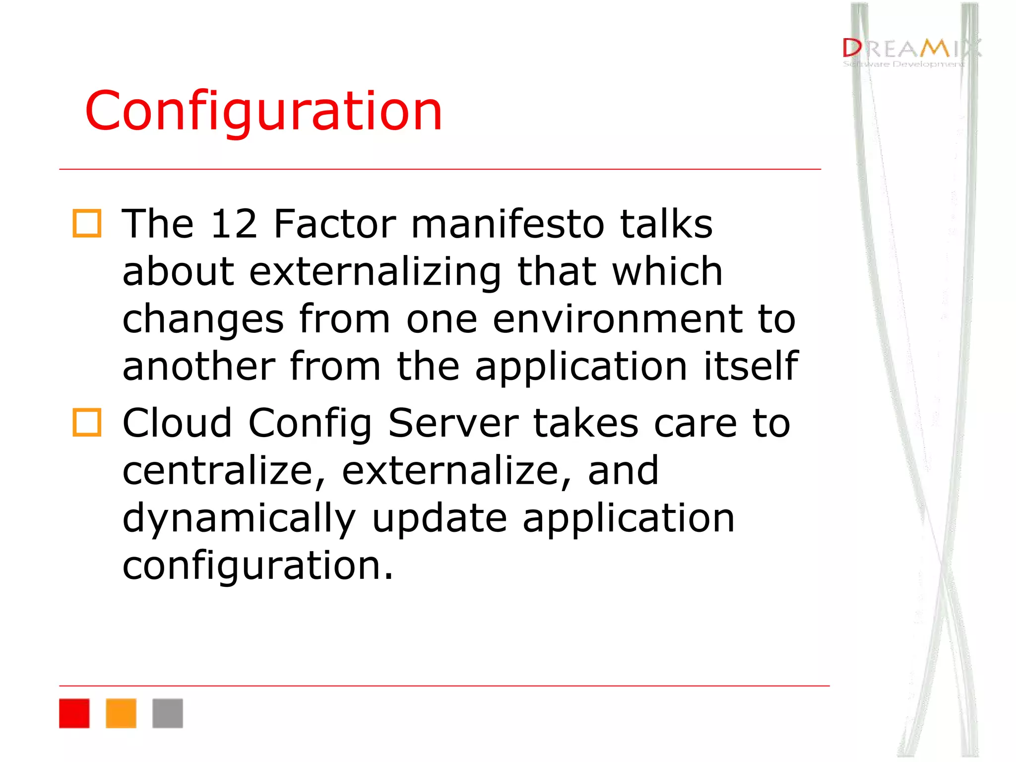 o The 12 Factor manifesto talks
about externalizing that which
changes from one environment to
another from the application itself
o Cloud Config Server takes care to
centralize, externalize, and
dynamically update application
configuration.
Configuration
 