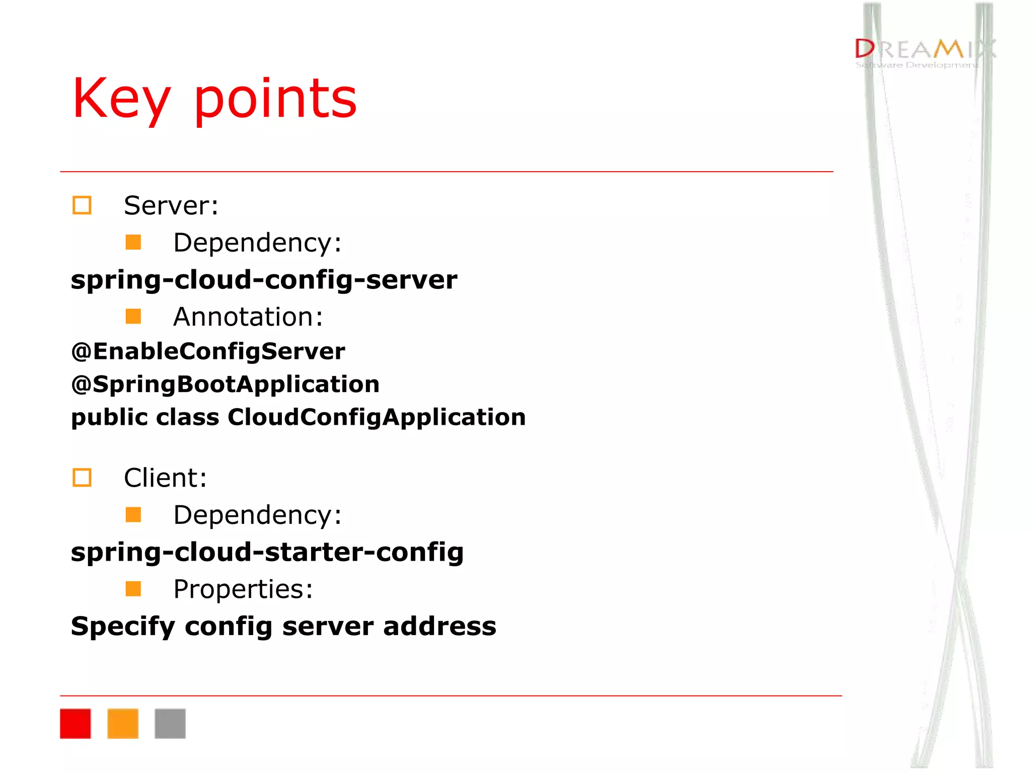 Key points
o Server:
n Dependency:
spring-cloud-config-server
n Annotation:
@EnableConfigServer
@SpringBootApplication
public class CloudConfigApplication
o Client:
n Dependency:
spring-cloud-starter-config
n Properties:
Specify config server address
 