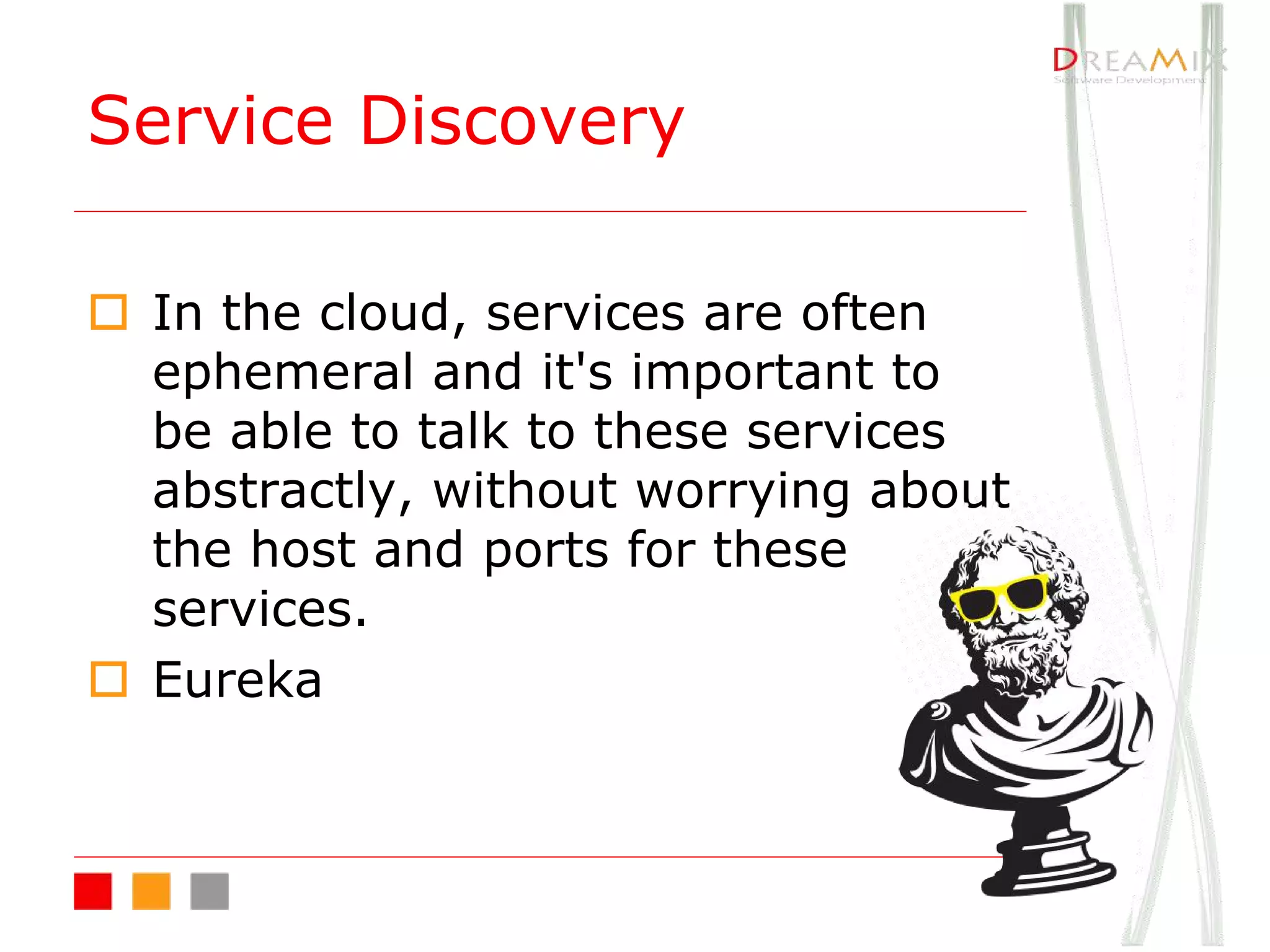 o In the cloud, services are often
ephemeral and it's important to
be able to talk to these services
abstractly, without worrying about
the host and ports for these
services.
o Eureka
Service Discovery
 