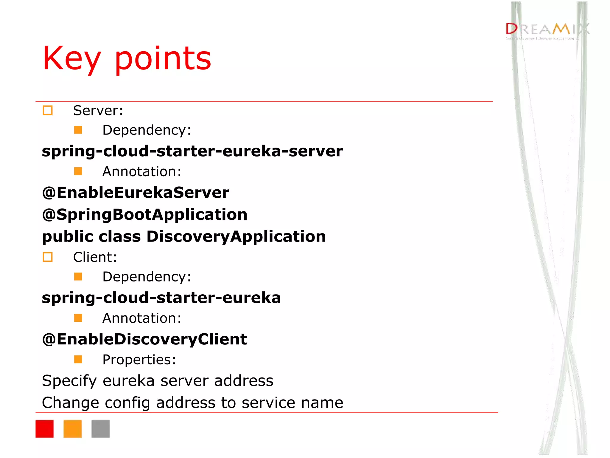 Key points
o Server:
n Dependency:
spring-cloud-starter-eureka-server
n Annotation:
@EnableEurekaServer
@SpringBootApplication
public class DiscoveryApplication
o Client:
n Dependency:
spring-cloud-starter-eureka
n Annotation:
@EnableDiscoveryClient
n Properties:
Specify eureka server address
Change config address to service name
 