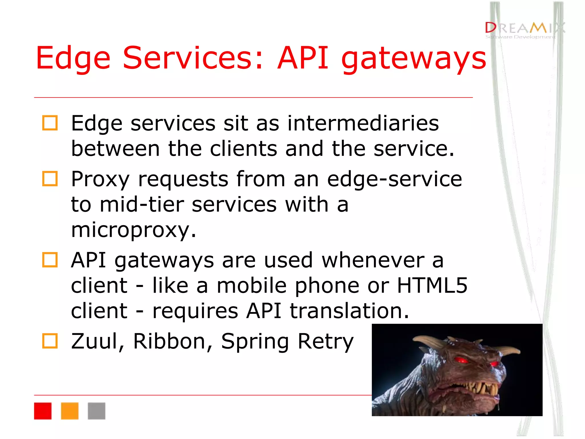 o Edge services sit as intermediaries
between the clients and the service.
o Proxy requests from an edge-service
to mid-tier services with a
microproxy.
o API gateways are used whenever a
client - like a mobile phone or HTML5
client - requires API translation.
o Zuul, Ribbon, Spring Retry
Edge Services: API gateways
 