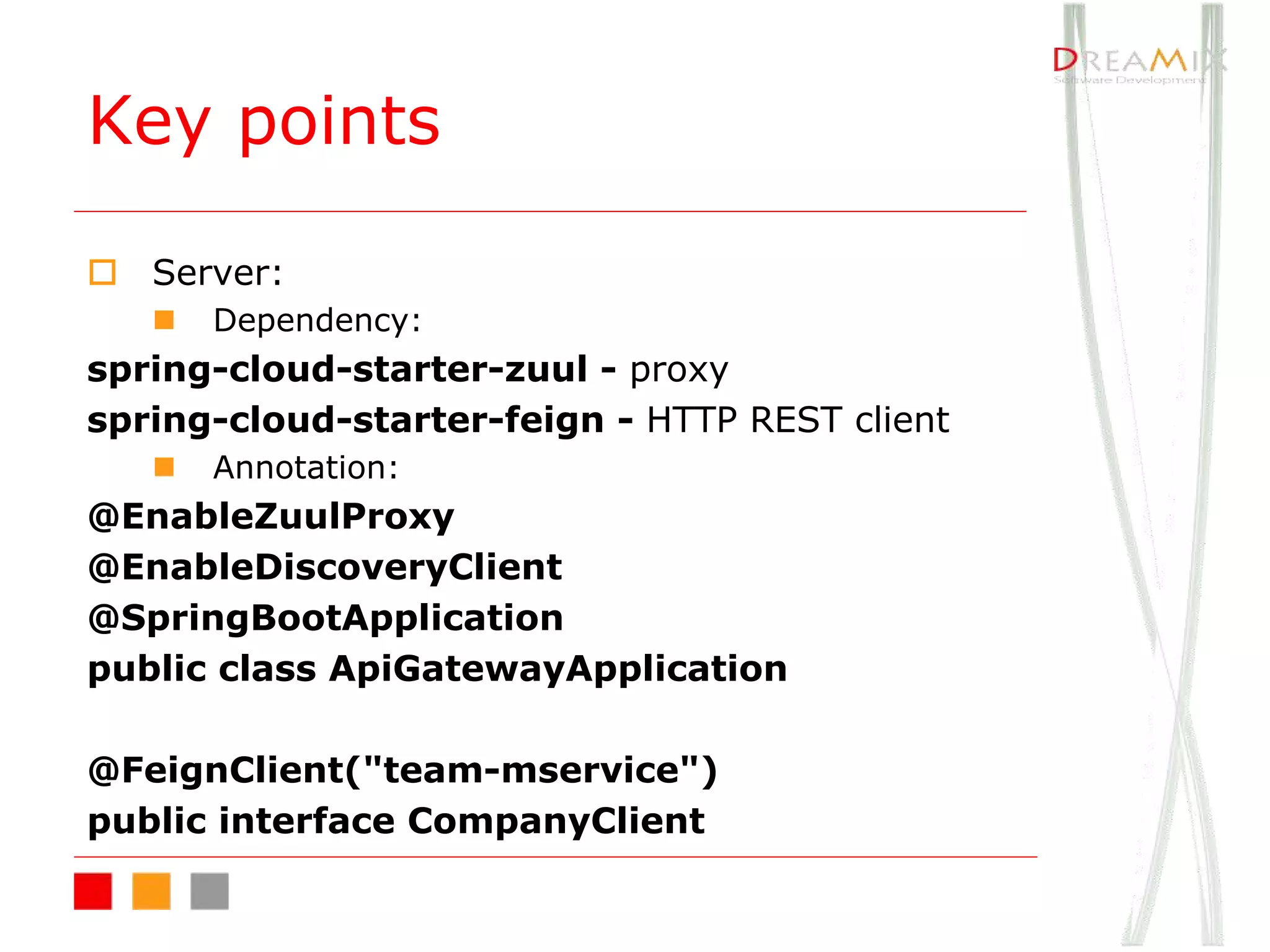 Key points
o Server:
n Dependency:
spring-cloud-starter-zuul - proxy
spring-cloud-starter-feign - HTTP REST client
n Annotation:
@EnableZuulProxy
@EnableDiscoveryClient
@SpringBootApplication
public class ApiGatewayApplication
@FeignClient("team-mservice")
public interface CompanyClient
 