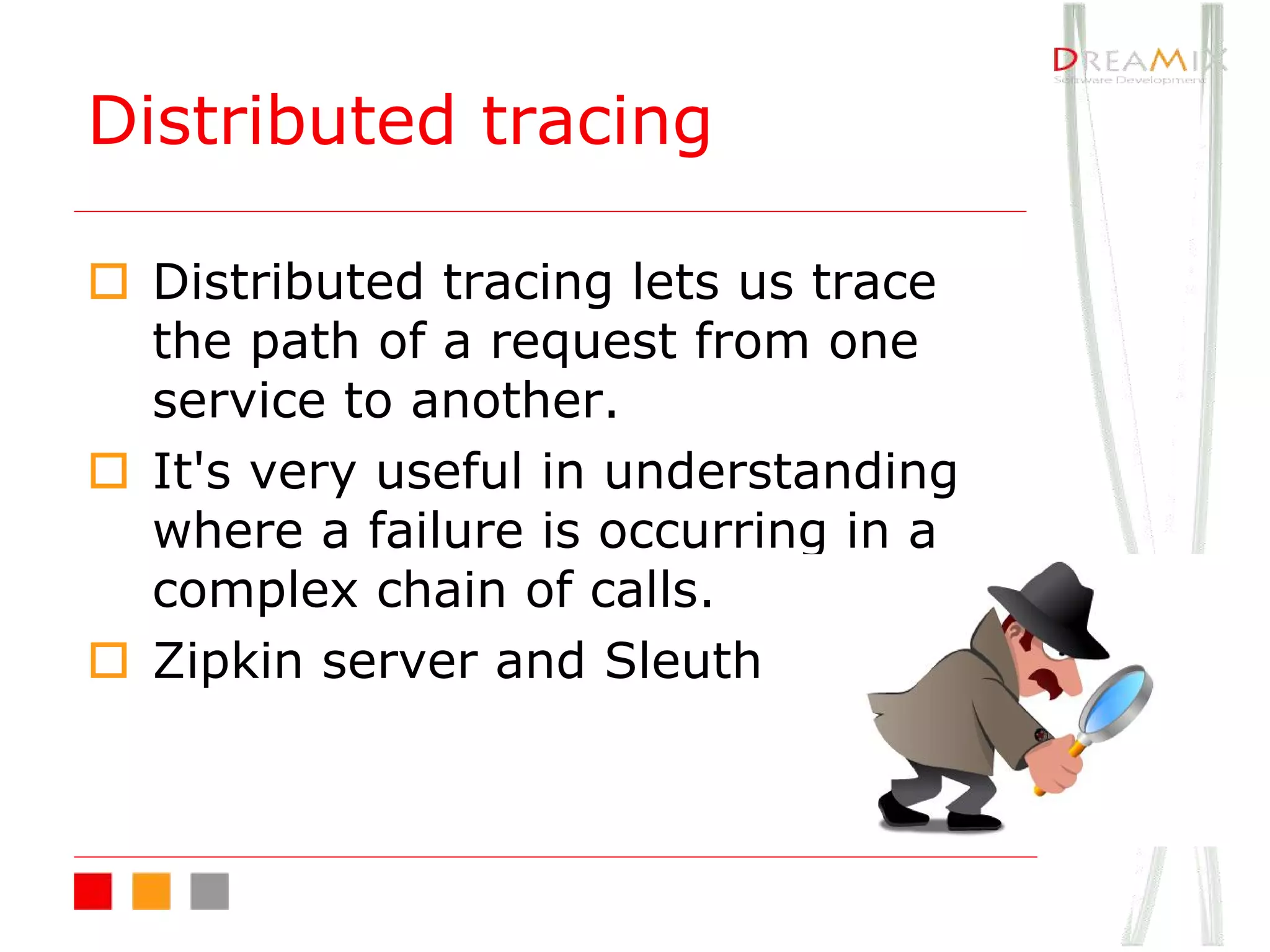 o Distributed tracing lets us trace
the path of a request from one
service to another.
o It's very useful in understanding
where a failure is occurring in a
complex chain of calls.
o Zipkin server and Sleuth
Distributed tracing
 