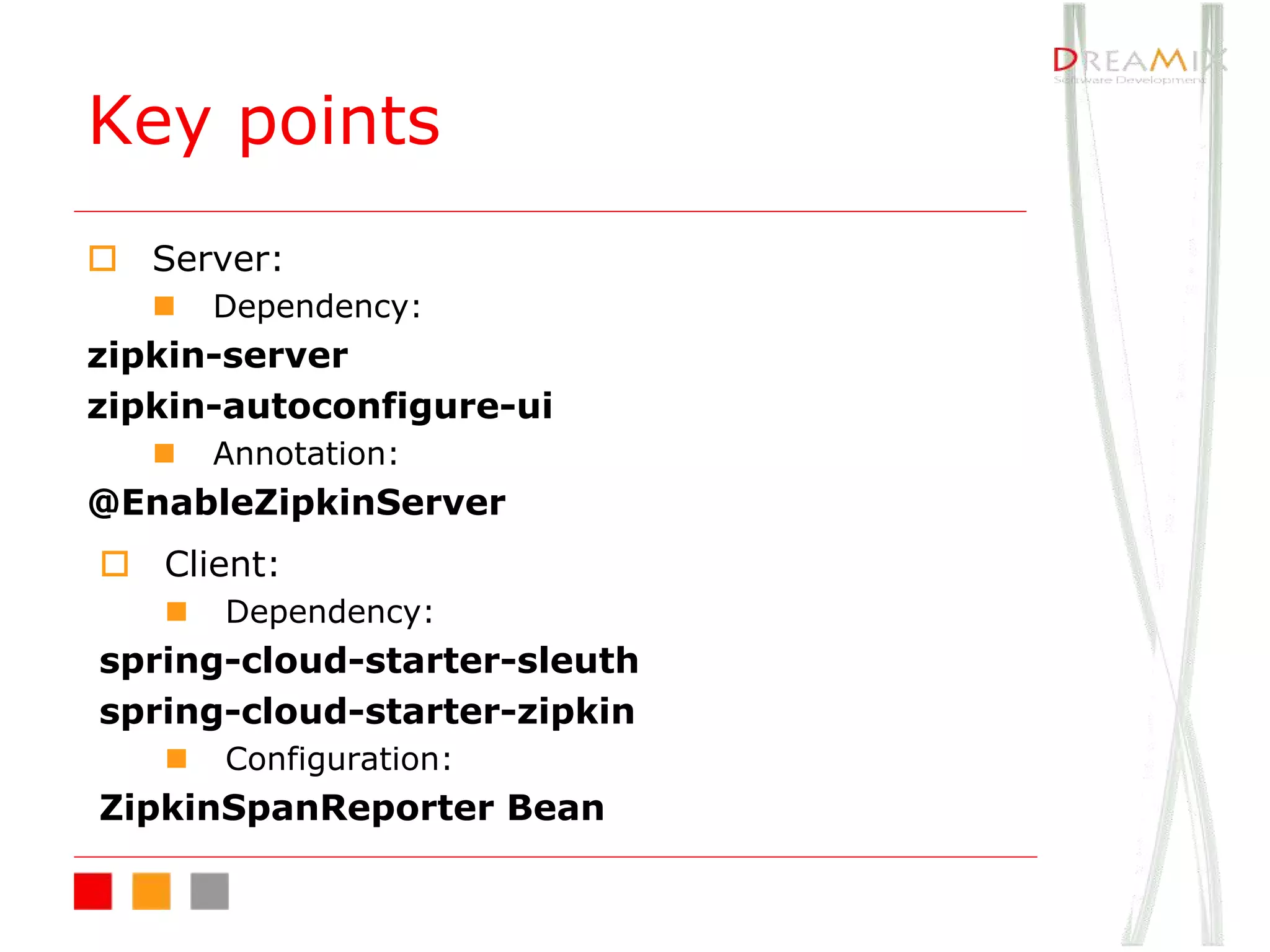 Key points
o Server:
n Dependency:
zipkin-server
zipkin-autoconfigure-ui
n Annotation:
@EnableZipkinServer
o Client:
n Dependency:
spring-cloud-starter-sleuth
spring-cloud-starter-zipkin
n Configuration:
ZipkinSpanReporter Bean
 
