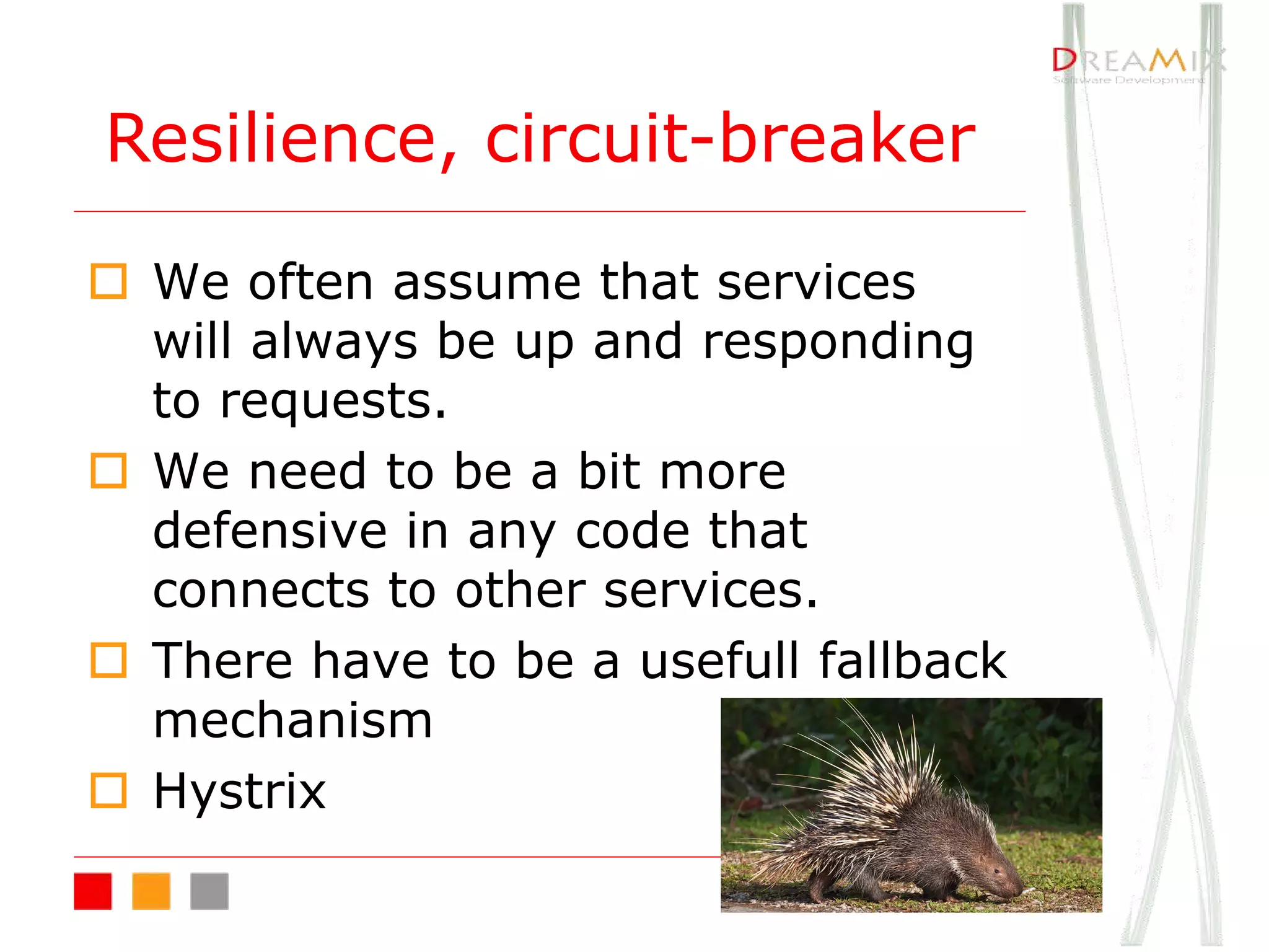 o We often assume that services
will always be up and responding
to requests.
o We need to be a bit more
defensive in any code that
connects to other services.
o There have to be a usefull fallback
mechanism
o Hystrix
Resilience, circuit-breaker
 