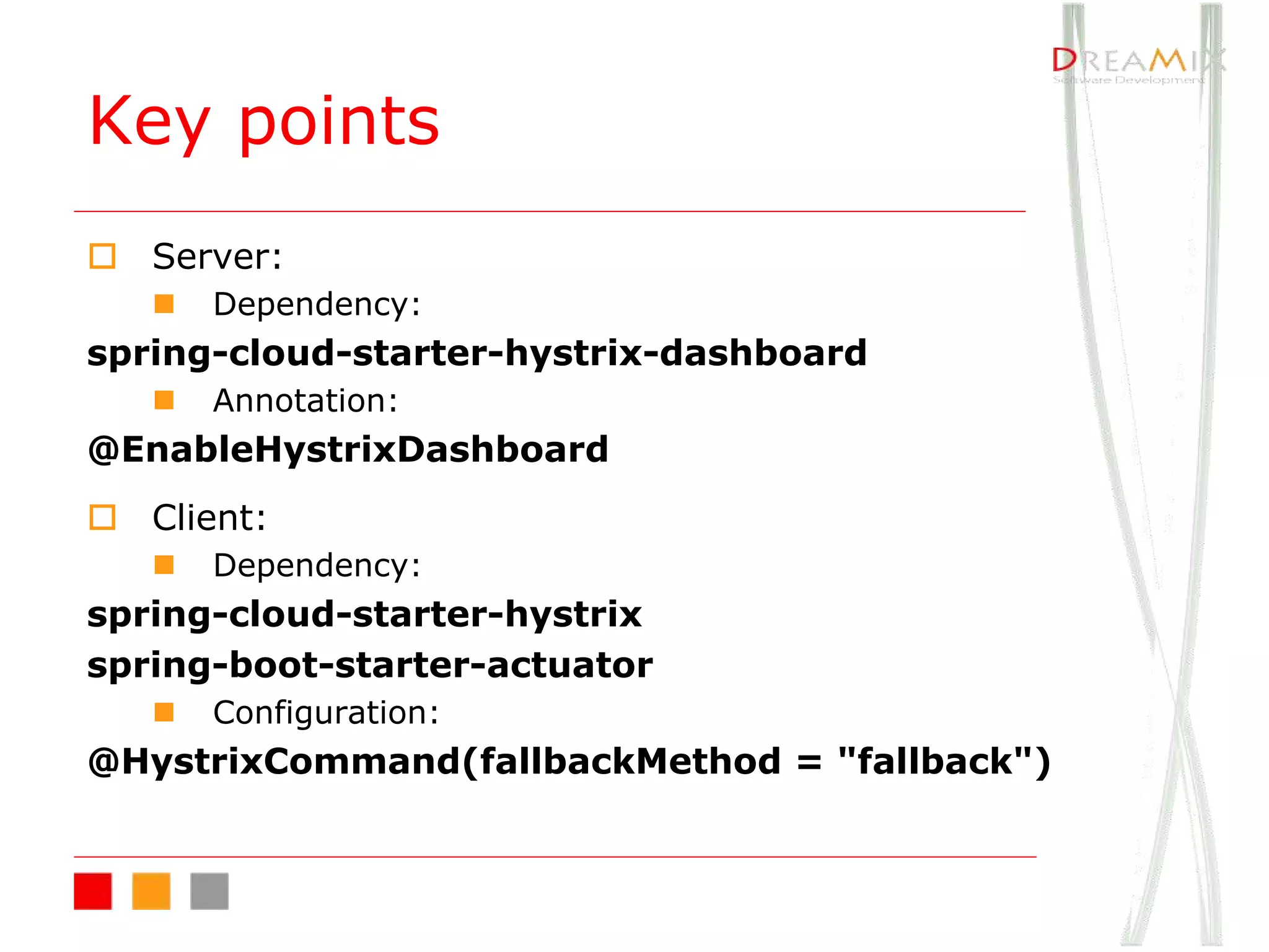 Key points
o Server:
n Dependency:
spring-cloud-starter-hystrix-dashboard
n Annotation:
@EnableHystrixDashboard
o Client:
n Dependency:
spring-cloud-starter-hystrix
spring-boot-starter-actuator
n Configuration:
@HystrixCommand(fallbackMethod = "fallback")
 