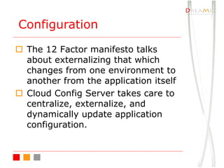 o The 12 Factor manifesto talks
about externalizing that which
changes from one environment to
another from the application itself
o Cloud Config Server takes care to
centralize, externalize, and
dynamically update application
configuration.
Configuration
 