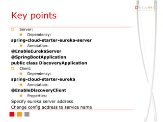 Key points
o Server:
n Dependency:
spring-cloud-starter-eureka-server
n Annotation:
@EnableEurekaServer
@SpringBootApplication
public class DiscoveryApplication
o Client:
n Dependency:
spring-cloud-starter-eureka
n Annotation:
@EnableDiscoveryClient
n Properties:
Specify eureka server address
Change config address to service name
 