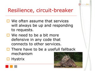 o We often assume that services
will always be up and responding
to requests.
o We need to be a bit more
defensive in any code that
connects to other services.
o There have to be a usefull fallback
mechanism
o Hystrix
Resilience, circuit-breaker
 