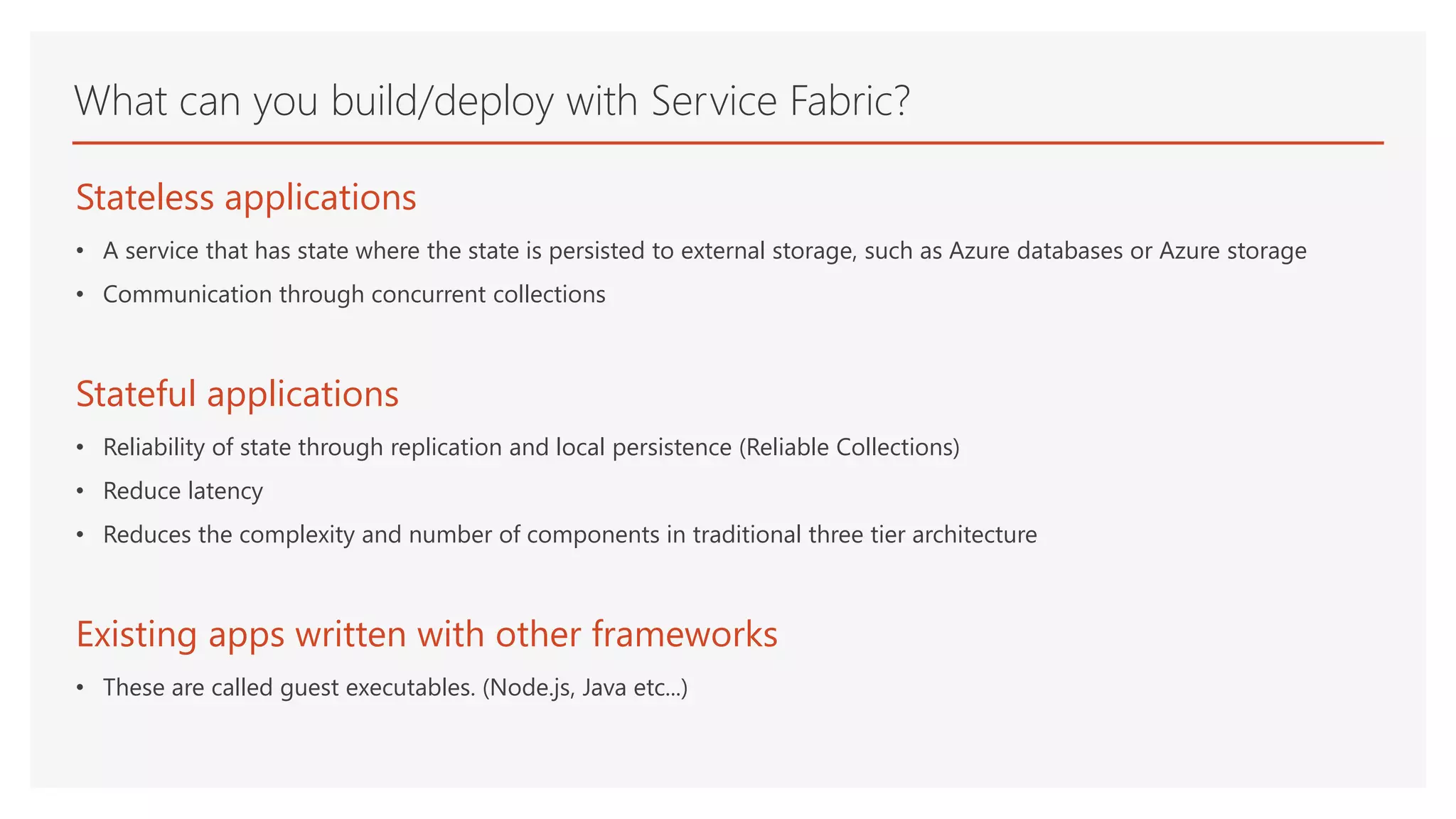What can you build/deploy with Service Fabric?
Stateless applications
• A service that has state where the state is persisted to external storage, such as Azure databases or Azure storage
• Communication through concurrent collections
Stateful applications
• Reliability of state through replication and local persistence (Reliable Collections)
• Reduce latency
• Reduces the complexity and number of components in traditional three tier architecture
Existing apps written with other frameworks
• These are called guest executables. (Node.js, Java etc...)
 