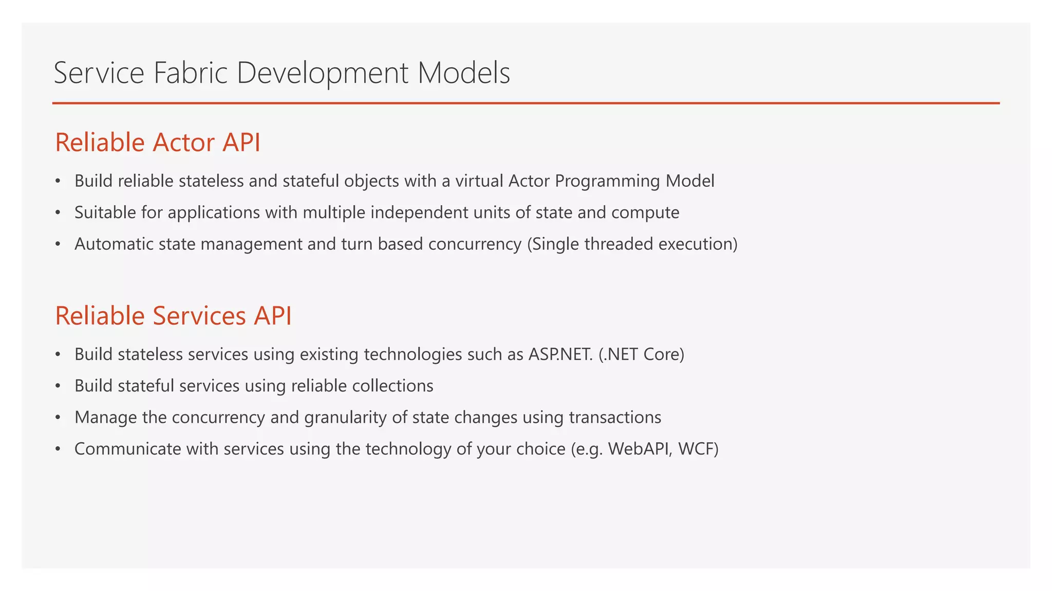 Service Fabric Development Models
Reliable Actor API
• Build reliable stateless and stateful objects with a virtual Actor Programming Model
• Suitable for applications with multiple independent units of state and compute
• Automatic state management and turn based concurrency (Single threaded execution)
Reliable Services API
• Build stateless services using existing technologies such as ASP.NET. (.NET Core)
• Build stateful services using reliable collections
• Manage the concurrency and granularity of state changes using transactions
• Communicate with services using the technology of your choice (e.g. WebAPI, WCF)
 