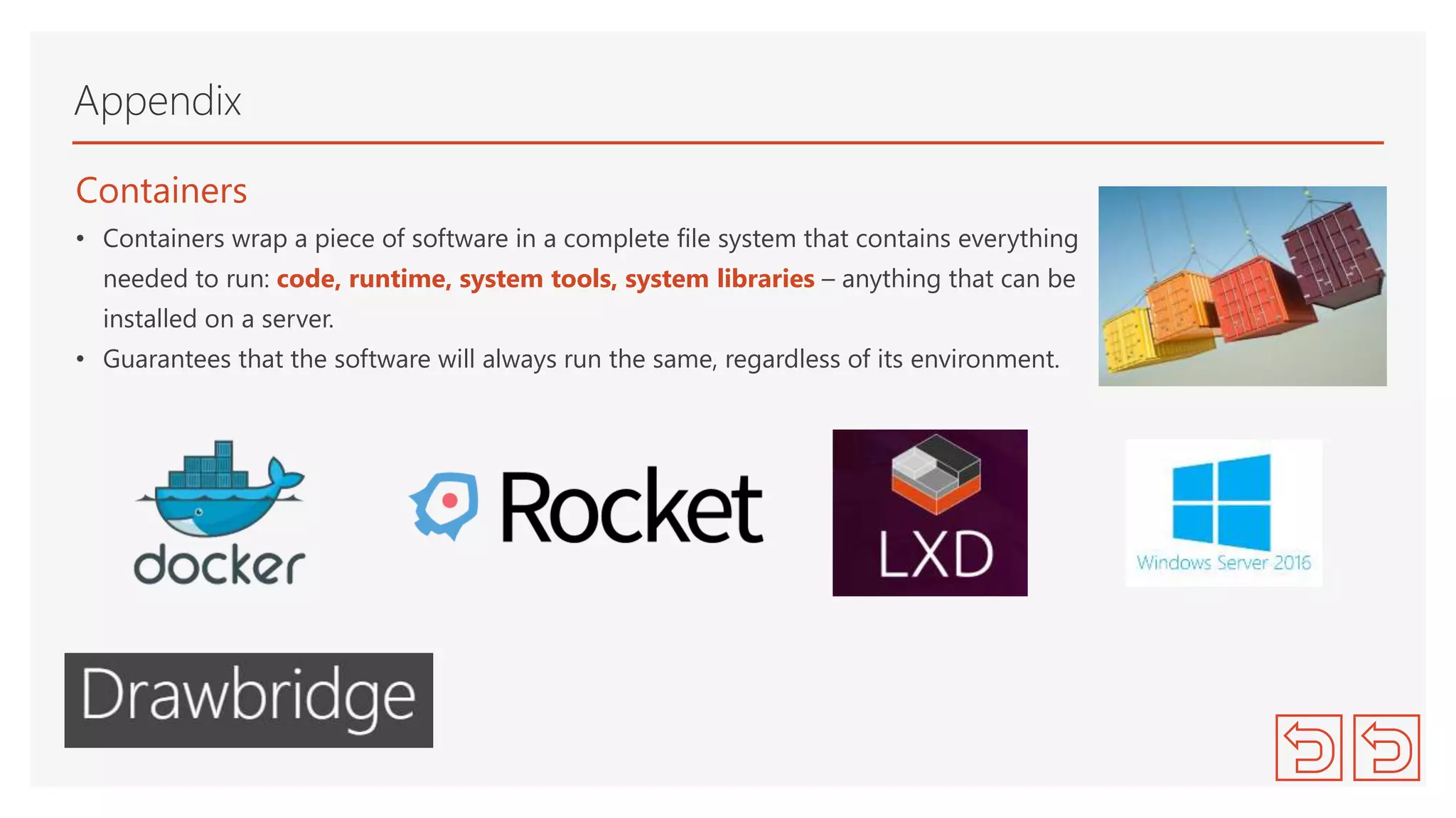 Containers
• Containers wrap a piece of software in a complete file system that contains everything
needed to run: code, runtime, system tools, system libraries – anything that can be
installed on a server.
• Guarantees that the software will always run the same, regardless of its environment.
Appendix
 