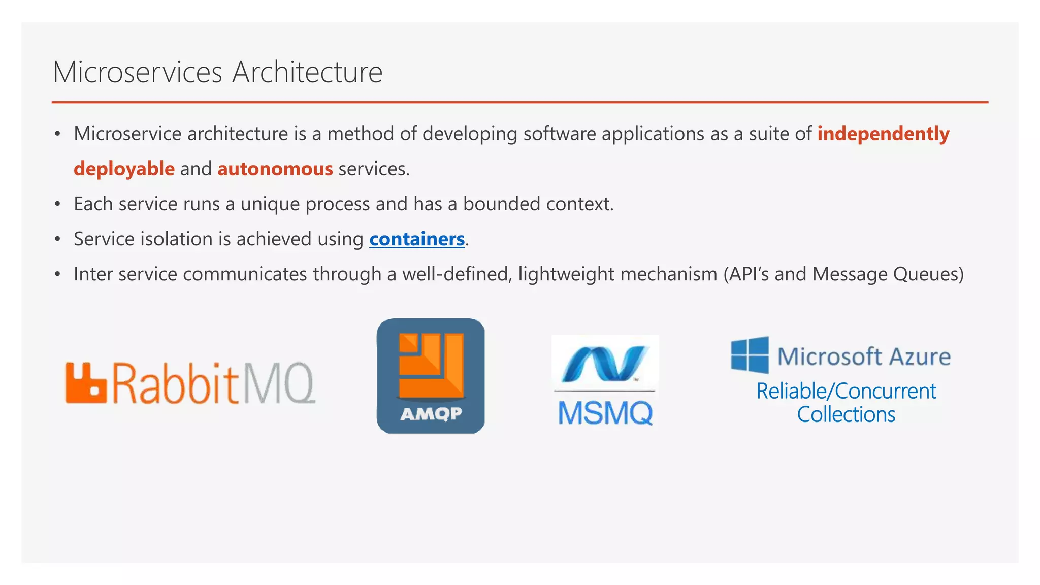 • Microservice architecture is a method of developing software applications as a suite of independently
deployable and autonomous services.
• Each service runs a unique process and has a bounded context.
• Service isolation is achieved using containers.
• Inter service communicates through a well-defined, lightweight mechanism (API’s and Message Queues)
Microservices Architecture
Reliable/Concurrent
Collections
 
