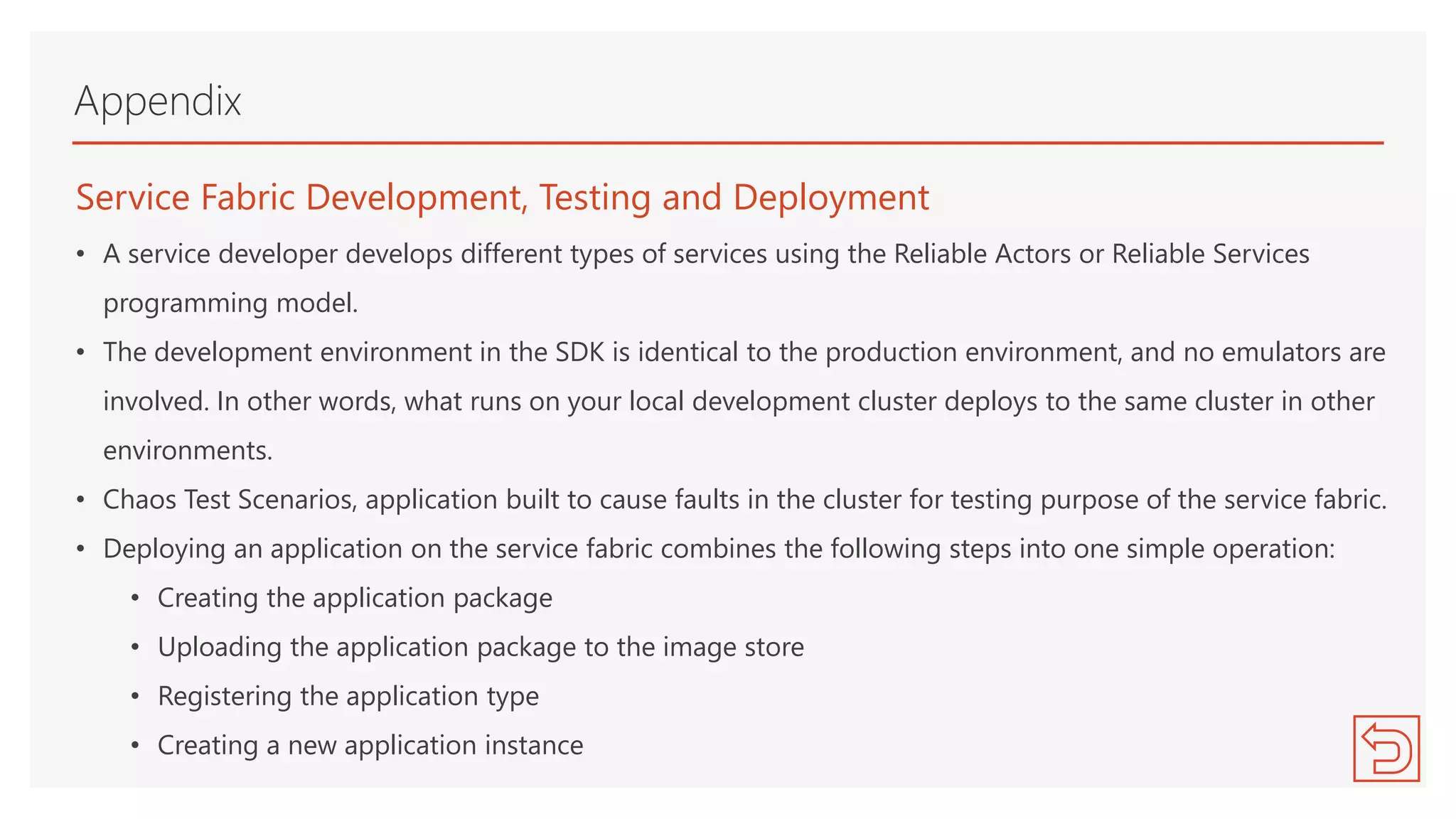 Service Fabric Development, Testing and Deployment
• A service developer develops different types of services using the Reliable Actors or Reliable Services
programming model.
• The development environment in the SDK is identical to the production environment, and no emulators are
involved. In other words, what runs on your local development cluster deploys to the same cluster in other
environments.
• Chaos Test Scenarios, application built to cause faults in the cluster for testing purpose of the service fabric.
• Deploying an application on the service fabric combines the following steps into one simple operation:
• Creating the application package
• Uploading the application package to the image store
• Registering the application type
• Creating a new application instance
Appendix
 