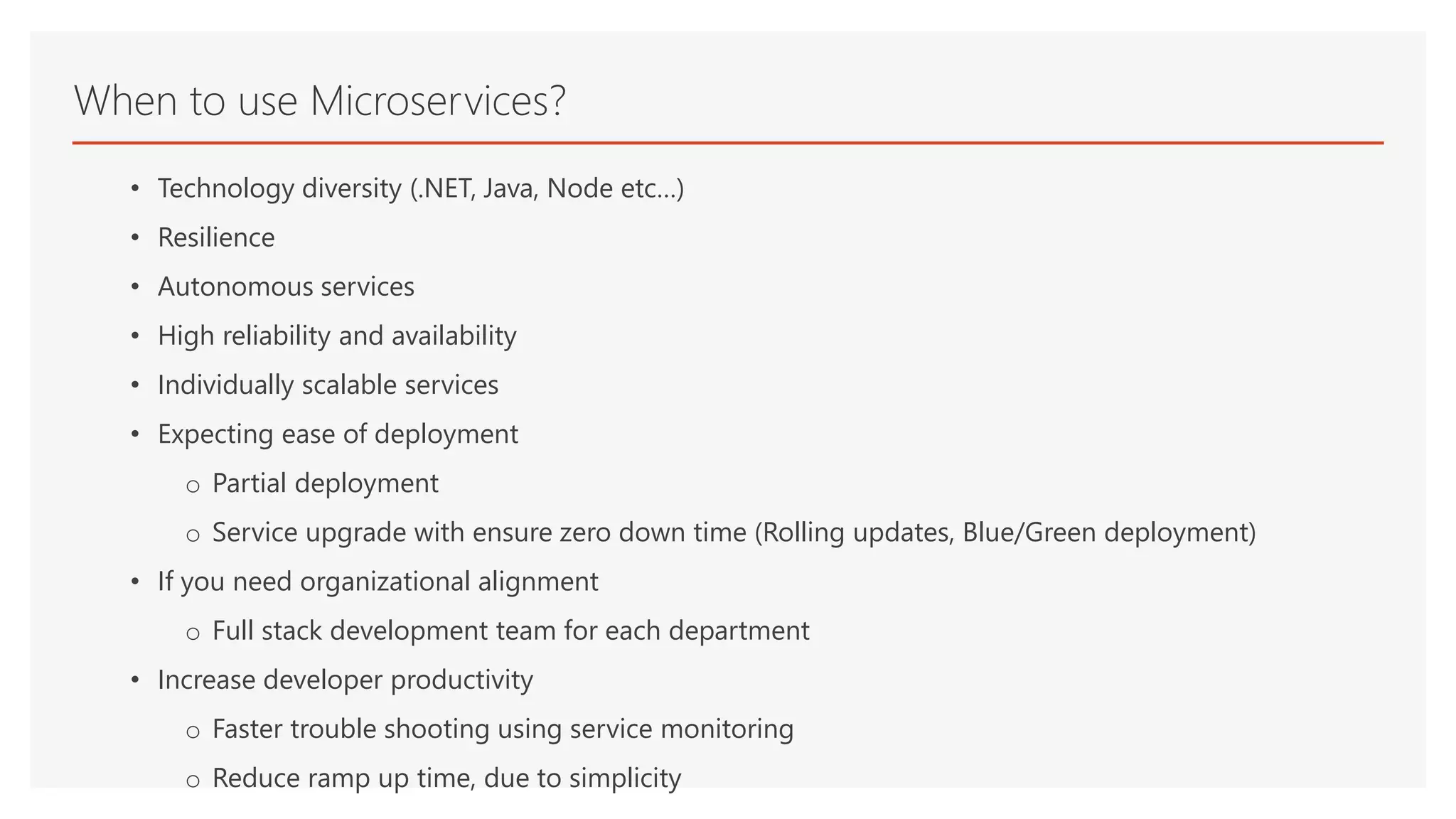 • Technology diversity (.NET, Java, Node etc…)
• Resilience
• Autonomous services
• High reliability and availability
• Individually scalable services
• Expecting ease of deployment
o Partial deployment
o Service upgrade with ensure zero down time (Rolling updates, Blue/Green deployment)
• If you need organizational alignment
o Full stack development team for each department
• Increase developer productivity
o Faster trouble shooting using service monitoring
o Reduce ramp up time, due to simplicity
When to use Microservices?
 