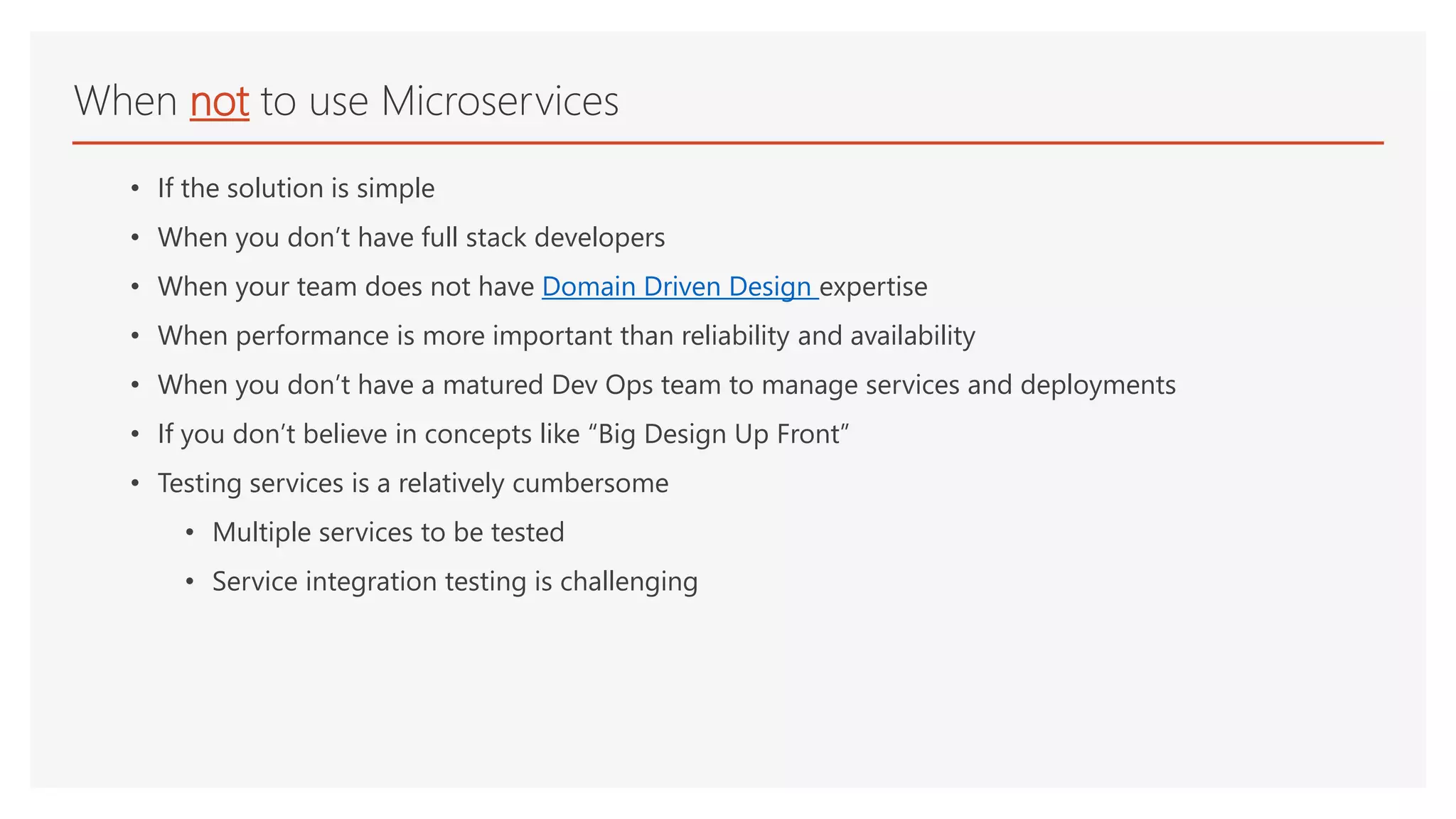 • If the solution is simple
• When you don’t have full stack developers
• When your team does not have Domain Driven Design expertise
• When performance is more important than reliability and availability
• When you don’t have a matured Dev Ops team to manage services and deployments
• If you don’t believe in concepts like “Big Design Up Front”
• Testing services is a relatively cumbersome
• Multiple services to be tested
• Service integration testing is challenging
When not to use Microservices
 
