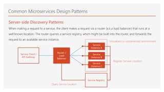 Common Microservices Design Patterns
Server-side Discovery Patterns
When making a request to a service, the client makes a request via a router (a.k.a load balancer) that runs at a
well known location. The router queries a service registry, which might be built into the router, and forwards the
request to an available service instance.
Service Client /
API Gateway
Router /
Load
Balancer
Service Registry
Service
Instance A
Service
Instance B
Service
Instance C
Query Service Location
Register Service Location
Virtualized or containerized environment
 