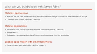 What can you build/deploy with Service Fabric?
Stateless applications
• A service that has state where the state is persisted to external storage, such as Azure databases or Azure storage
• Communication through concurrent collections
Stateful applications
• Reliability of state through replication and local persistence (Reliable Collections)
• Reduce latency
• Reduces the complexity and number of components in traditional three tier architecture
Existing apps written with other frameworks
• These are called guest executables. (Node.js, Java etc...)
 