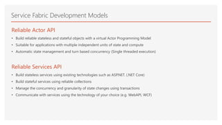 Service Fabric Development Models
Reliable Actor API
• Build reliable stateless and stateful objects with a virtual Actor Programming Model
• Suitable for applications with multiple independent units of state and compute
• Automatic state management and turn based concurrency (Single threaded execution)
Reliable Services API
• Build stateless services using existing technologies such as ASP.NET. (.NET Core)
• Build stateful services using reliable collections
• Manage the concurrency and granularity of state changes using transactions
• Communicate with services using the technology of your choice (e.g. WebAPI, WCF)
 