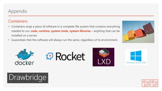 Containers
• Containers wrap a piece of software in a complete file system that contains everything
needed to run: code, runtime, system tools, system libraries – anything that can be
installed on a server.
• Guarantees that the software will always run the same, regardless of its environment.
Appendix
 