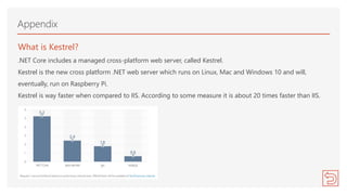 What is Kestrel?
.NET Core includes a managed cross-platform web server, called Kestrel.
Kestrel is the new cross platform .NET web server which runs on Linux, Mac and Windows 10 and will,
eventually, run on Raspberry Pi.
Kestrel is way faster when compared to IIS. According to some measure it is about 20 times faster than IIS.
Appendix
 