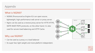 What is NGINX?
• NGINX (Pronounced as Engine-X) is an open source,
lightweight, high-performance web server or proxy server.
• Nginx can be used as a reverse proxy server for HTTP, HTTPS,
SMTP, IMAP, POP3 protocols, on the other hand, it is also
used for servers load balancing and HTTP Cache.
Why use NGINX?
• Can be used as a proxy or a load balancer
• Its super fast, light weight and more platform independent.
Appendix
 