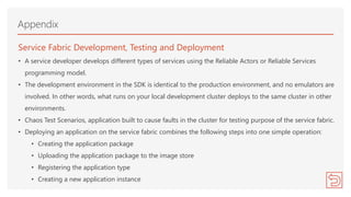 Service Fabric Development, Testing and Deployment
• A service developer develops different types of services using the Reliable Actors or Reliable Services
programming model.
• The development environment in the SDK is identical to the production environment, and no emulators are
involved. In other words, what runs on your local development cluster deploys to the same cluster in other
environments.
• Chaos Test Scenarios, application built to cause faults in the cluster for testing purpose of the service fabric.
• Deploying an application on the service fabric combines the following steps into one simple operation:
• Creating the application package
• Uploading the application package to the image store
• Registering the application type
• Creating a new application instance
Appendix
 