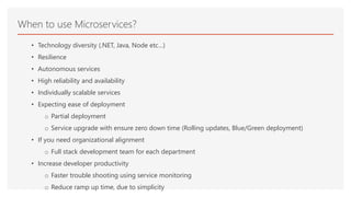 • Technology diversity (.NET, Java, Node etc…)
• Resilience
• Autonomous services
• High reliability and availability
• Individually scalable services
• Expecting ease of deployment
o Partial deployment
o Service upgrade with ensure zero down time (Rolling updates, Blue/Green deployment)
• If you need organizational alignment
o Full stack development team for each department
• Increase developer productivity
o Faster trouble shooting using service monitoring
o Reduce ramp up time, due to simplicity
When to use Microservices?
 
