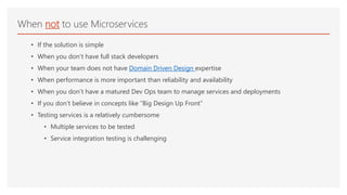 • If the solution is simple
• When you don’t have full stack developers
• When your team does not have Domain Driven Design expertise
• When performance is more important than reliability and availability
• When you don’t have a matured Dev Ops team to manage services and deployments
• If you don’t believe in concepts like “Big Design Up Front”
• Testing services is a relatively cumbersome
• Multiple services to be tested
• Service integration testing is challenging
When not to use Microservices
 