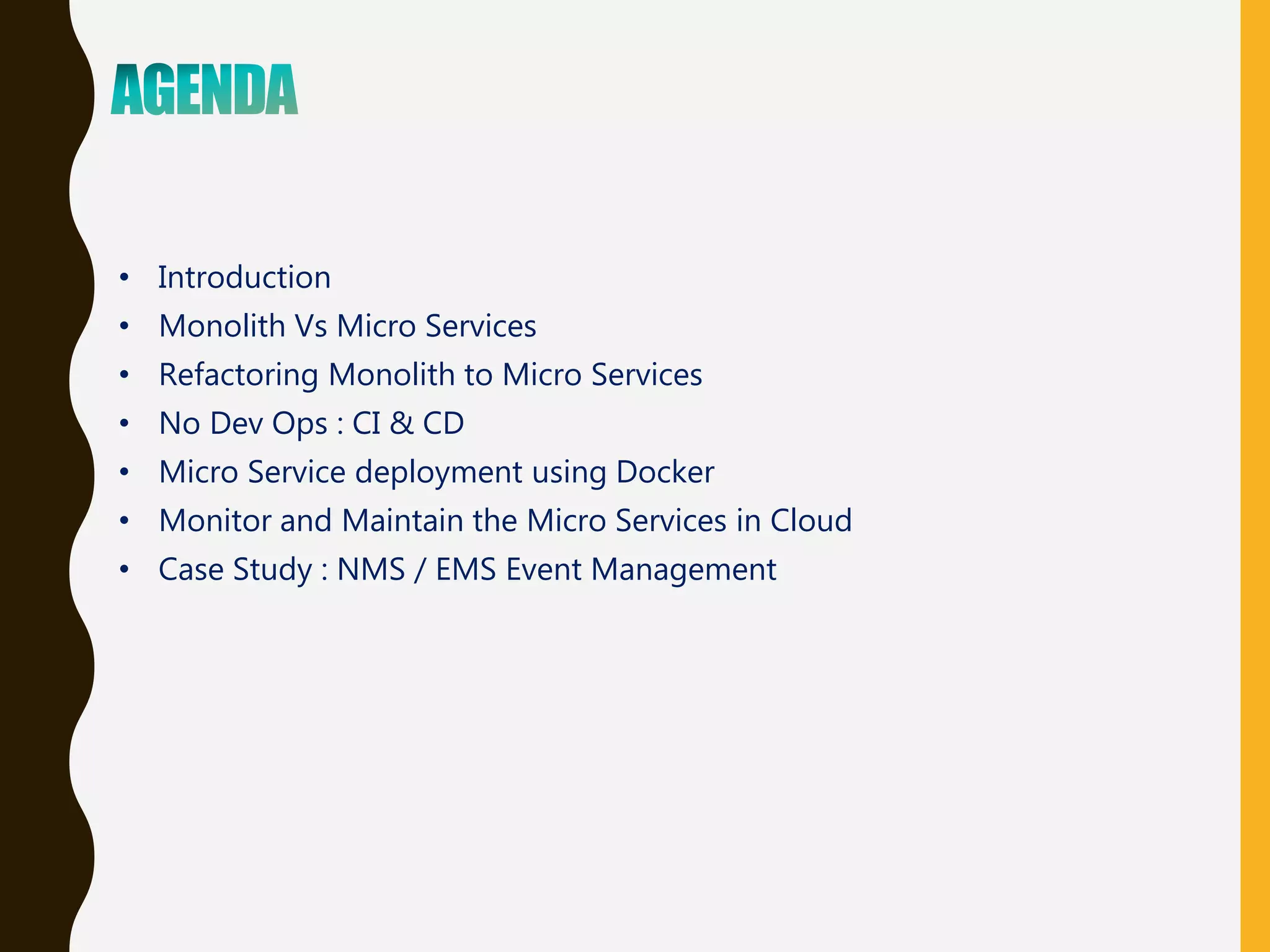 • Introduction
• Monolith Vs Micro Services
• Refactoring Monolith to Micro Services
• No Dev Ops : CI & CD
• Micro Service deployment using Docker
• Monitor and Maintain the Micro Services in Cloud
• Case Study : NMS / EMS Event Management
 