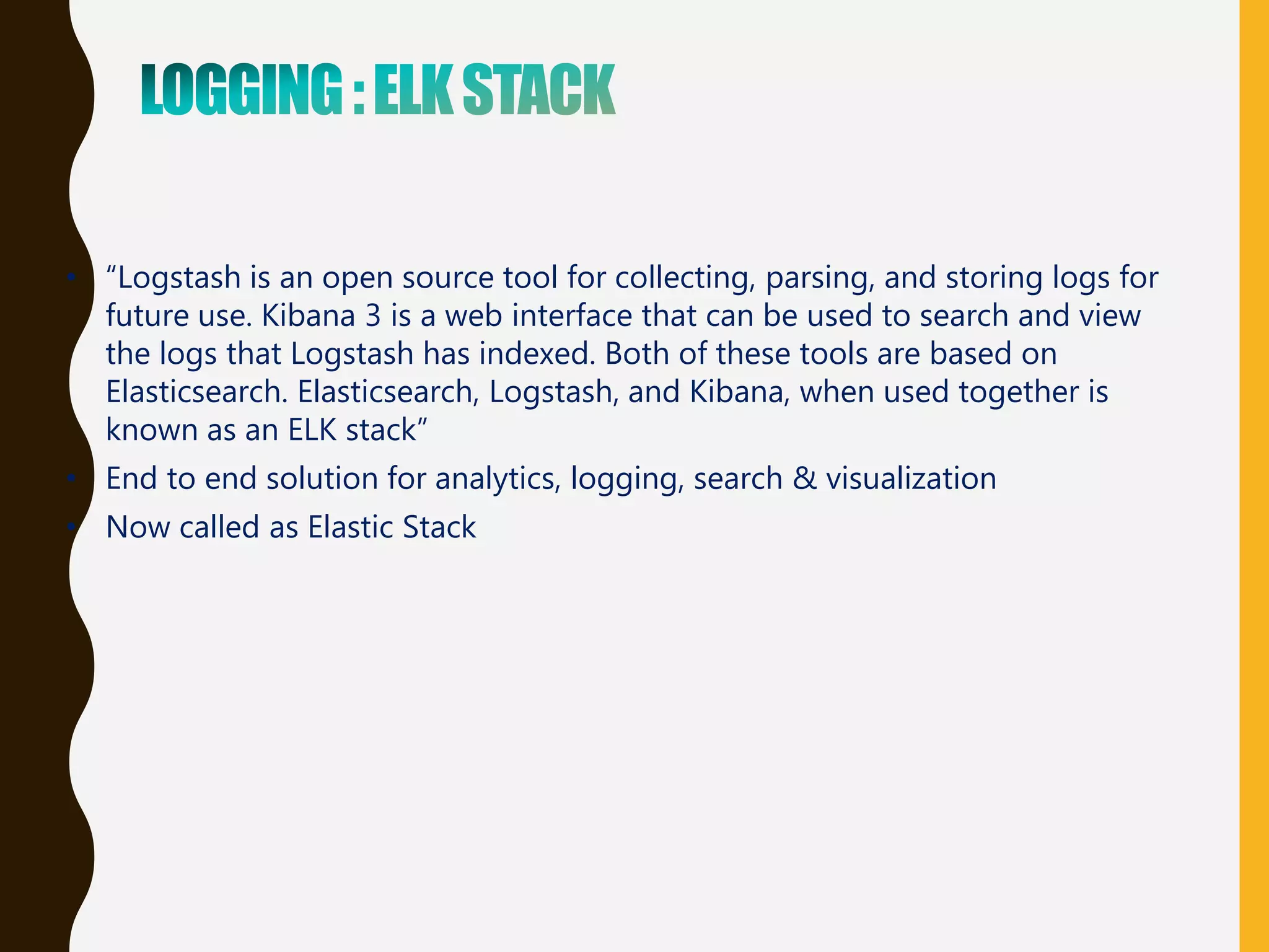 • “Logstash is an open source tool for collecting, parsing, and storing logs for
future use. Kibana 3 is a web interface that can be used to search and view
the logs that Logstash has indexed. Both of these tools are based on
Elasticsearch. Elasticsearch, Logstash, and Kibana, when used together is
known as an ELK stack”
• End to end solution for analytics, logging, search & visualization
• Now called as Elastic Stack
 