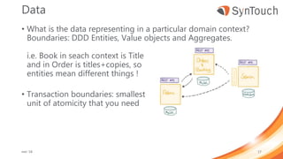 Data
• What is the data representing in a particular domain context?
Boundaries: DDD Entities, Value objects and Aggregates.
i.e. Book in seach context is Title
and in Order is titles+copies, so
entities mean different things !
• Transaction boundaries: smallest
unit of atomicity that you need
mei ’18 17
 