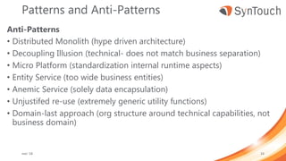 Patterns and Anti-Patterns
Anti-Patterns
• Distributed Monolith (hype driven architecture)
• Decoupling Illusion (technical- does not match business separation)
• Micro Platform (standardization internal runtime aspects)
• Entity Service (too wide business entities)
• Anemic Service (solely data encapsulation)
• Unjustifed re-use (extremely generic utility functions)
• Domain-last approach (org structure around technical capabilities, not
business domain)
mei ’18 24
 