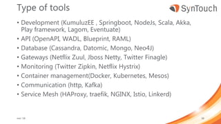 Type of tools
• Development (KumuluzEE , Springboot, NodeJs, Scala, Akka,
Play framework, Lagom, Eventuate)
• API (OpenAPI, WADL, Blueprint, RAML)
• Database (Cassandra, Datomic, Mongo, Neo4J)
• Gateways (Netflix Zuul, Jboss Netty, Twitter Finagle)
• Monitoring (Twitter Zipkin, Netflix Hystrix)
• Container management(Docker, Kubernetes, Mesos)
• Communication (http, Kafka)
• Service Mesh (HAProxy, traefik, NGINX, Istio, Linkerd)
mei ’18 38
 