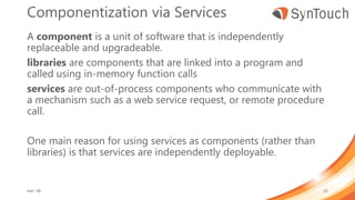 Componentization via Services
A component is a unit of software that is independently
replaceable and upgradeable.
libraries are components that are linked into a program and
called using in-memory function calls
services are out-of-process components who communicate with
a mechanism such as a web service request, or remote procedure
call.
One main reason for using services as components (rather than
libraries) is that services are independently deployable.
mei ’18 55
 
