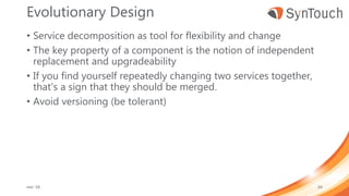 Evolutionary Design
• Service decomposition as tool for flexibility and change
• The key property of a component is the notion of independent
replacement and upgradeability
• If you find yourself repeatedly changing two services together,
that's a sign that they should be merged.
• Avoid versioning (be tolerant)
mei ’18 64
 