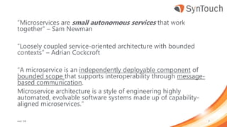 “Microservices are small autonomous services that work
together” – Sam Newman
“Loosely coupled service-oriented architecture with bounded
contexts” – Adrian Cockcroft
“A microservice is an independently deployable component of
bounded scope that supports interoperability through message-
based communication.
Microservice architecture is a style of engineering highly
automated, evolvable software systems made up of capability-
aligned microservices.”
mei ’18 7
 
