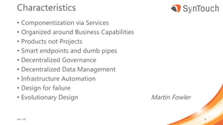 Characteristics
• Componentization via Services
• Organized around Business Capabilities
• Products not Projects
• Smart endpoints and dumb pipes
• Decentralized Governance
• Decentralized Data Management
• Infrastructure Automation
• Design for failure
• Evolutionary Design Martin Fowler
mei ’18 8
 