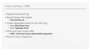 Event sourcing / CQRS
• Append-only event log
• Record things that happen
• Not what they are
• Create aggregates based on this event log
• a.k.a. Materialised Views
• a.k.a. “Aggregate Roots”
• Write and read models differ
• CQRS, “Command & Query Responsibility Segregation”
• Point-In-Time / Projections
 