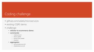 Coding challenge
• github.com/solatis/microservices
• existing CQRS demo
• challenge:
• refactor to ecommerce demo
• commands:
• create_account
• add_to_basket
• remove_from_basket
• checkout
• aggregates:
• /accounts/{account_id}
• /baskets/{account_id}
 